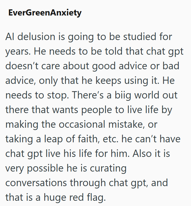 EverGreenAnxiety Al delusion is going to be studied for years. He needs to be told that chat gpt doesn't care about good advice or bad advice, only that he keeps using it. He needs to stop. There's a biig world out there that wants people to live life by making the occasional mistake, or taking a leap of faith, etc. he can't have chat gpt live his life for him. Also it is very possible he is curating conversations through chat gpt, and that is a huge red flag.