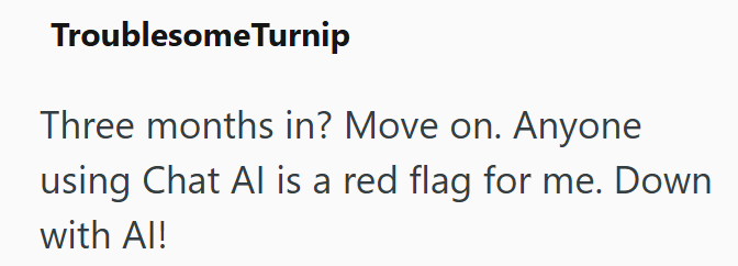 Troublesome Turnip Three months in? Move on. Anyone using Chat Al is a red flag for me. Down with Al!