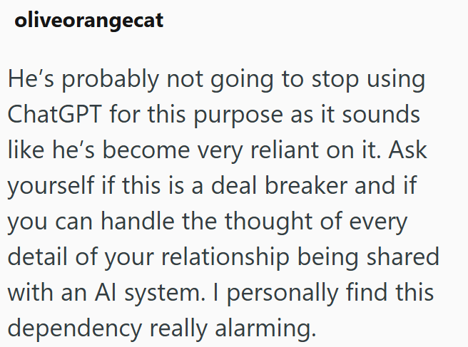 oliveorangecat He's probably not going to stop using ChatGPT for this purpose as it sounds like he's become very reliant on it. Ask yourself if this is a deal breaker and if you can handle the thought of every detail of your relationship being shared with an Al system. I personally find this dependency really alarming.