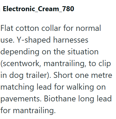 Electronic_Cream_780 Flat cotton collar for normal use. Y-shaped harnesses depending on the situation (scentwork, mantrailing, to clip in dog trailer). Short one metre matching lead for walking on pavements. Biothane long lead for mantrailing.