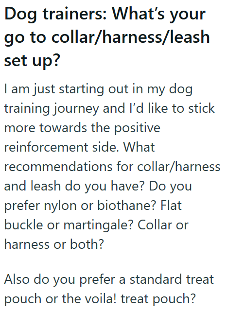 Dog trainers: What's your go to collar/harness/leash set up? I am just starting out in my dog training journey and I'd like to stick more towards the positive reinforcement side. What recommendations for collar/harness and leash do you have? Do you prefer nylon or biothane? Flat buckle or martingale? Collar or harness or both? Also do you prefer a standard treat pouch or the voila! treat pouch?
