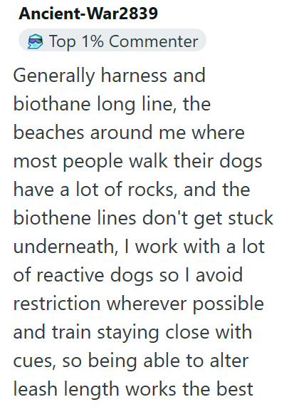 Ancient-War2839 Top 1% Commenter Generally harness and biothane long line, the beaches around me where most people walk their dogs have a lot of rocks, and the biothene lines don't get stuck underneath, I work with a lot of reactive dogs so I avoid restriction wherever possible and train staying close with cues, so being able to alter leash length works the best