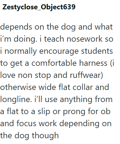Zestyclose_Object639 depends on the dog and what i'm doing. i teach nosework so i normally encourage students to get a comfortable harness (i love non stop and ruffwear) otherwise wide flat collar and longline. i'll use anything from a flat to a slip or prong for ob and focus work depending on the dog though