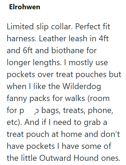 Elrohwen Limited slip collar. Perfect fit harness. Leather leash in 4ft and 6ft and biothane for longer lengths. I mostly use pockets over treat pouches but when I like the Wilderdog fanny packs for walks (room for pp bags, treats, phone, etc). And if I need to grab a treat pouch at home and don't have pockets I have some of the little Outward Hound ones.