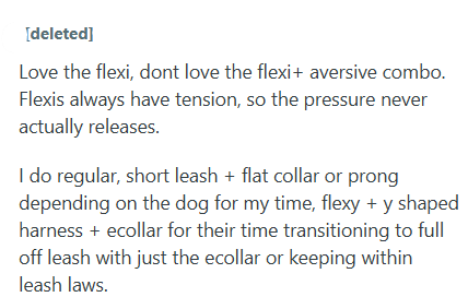 [deleted] Love the flexi, dont love the flexi+ aversive combo. Flexis always have tension, so the pressure never actually releases. I do regular, short leash + flat collar or prong depending on the dog for my time, flexy + y shaped harness +ecollar for their time transitioning to full off leash with just the ecollar or keeping within leash laws.