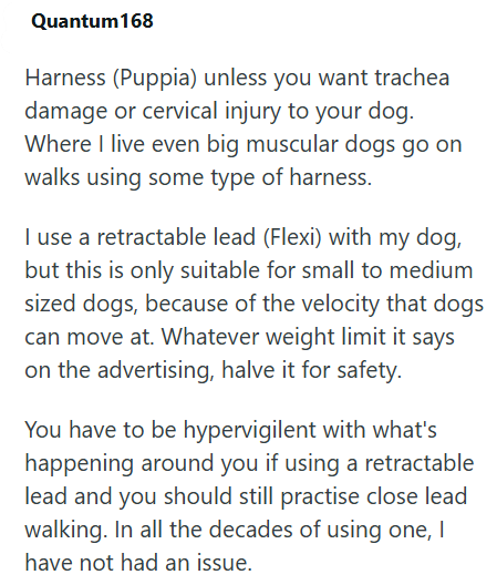 Quantum 168 Harness (Puppia) unless you want trachea damage or cervical injury to your dog. Where I live even big muscular dogs go on walks using some type of harness. I use a retractable lead (Flexi) with my dog, but this is only suitable for small to medium sized dogs, because of the velocity that dogs can move at. Whatever weight limit it says on the advertising, halve it for safety. You have to be hypervigilent with what's happening around you if using a retractable lead and you should still