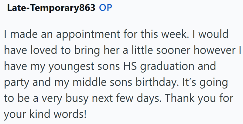 Late-Temporary863 OP I made an appointment for this week. I would have loved to bring her a little sooner however I have my youngest sons HS graduation and party and my middle sons birthday. It's going to be a very busy next few days. Thank you for your kind words!