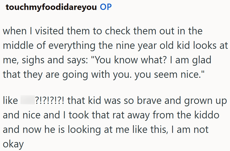 touchmyfoodidareyou OP when I visited them to check them out in the middle of everything the nine year old kid looks at me, sighs and says: "You know what? I am glad that they are going with you. you seem nice." like ?!?!?!?! that kid was so brave and grown up and nice and I took that rat away from the kiddo and now he is looking at me like this, I am not okay