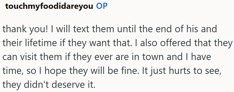 touchmyfoodidareyou OP thank you! I will text them until the end of his and their lifetime if they want that. I also offered that they can visit them if they ever are in town and I have time, so I hope they will be fine. It just hurts to see, they didn't deserve it.
