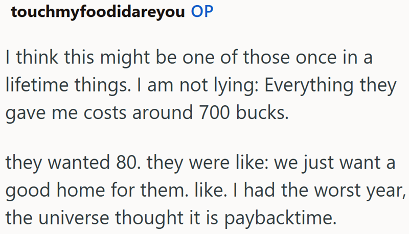 touchmyfoodidareyou OP I think this might be one of those once in a lifetime things. I am not lying: Everything they gave me costs around 700 bucks. they wanted 80. they were like: we just want a good home for them. like. I had the worst year, the universe thought it is paybacktime.