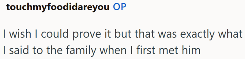 touchmyfoodidareyou OP I wish I could prove it but that was exactly what I said to the family when I first met him