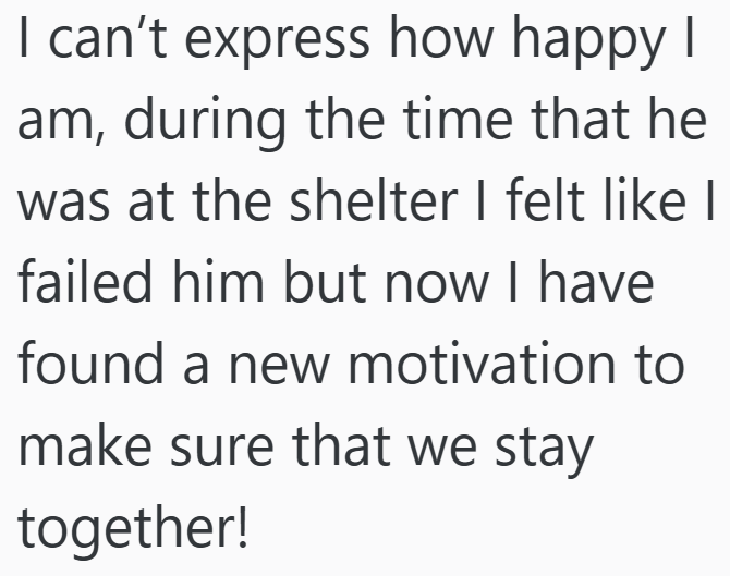 I can't express how happy I am, during the time that he was at the shelter I felt like I failed him but now I have found a new motivation to make sure that we stay together!