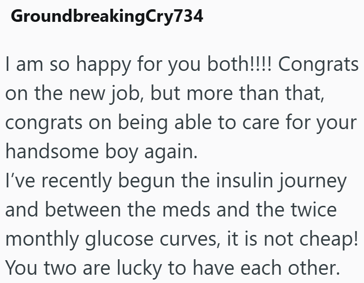 GroundbreakingCry734 I am so happy for you both!!!! Congrats on the new job, but more than that, congrats on being able to care for your handsome boy again. I've recently begun the insulin journey and between the meds and the twice monthly glucose curves, it is not cheap! You two are lucky to have each other.