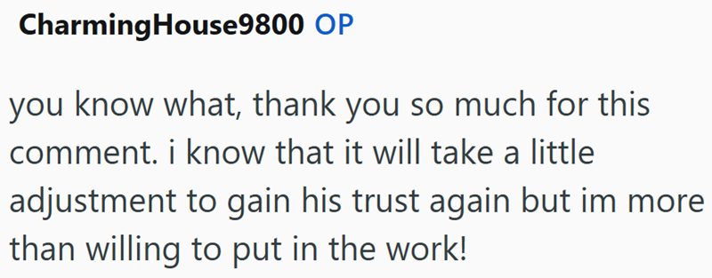 Charming House 9800 OP you know what, thank you so much for this comment. i know that it will take a little adjustment to gain his trust again but im more than willing to put in the work!