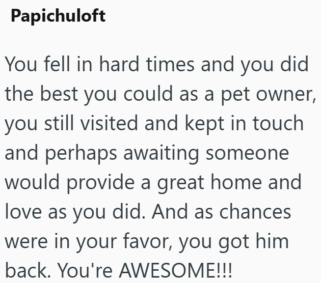 Papichuloft You fell in hard times and you did the best you could as a pet owner, you still visited and kept in touch and perhaps awaiting someone would provide a great home and love as you did. And as chances were in your favor, you got him back. You're AWESOME!!!