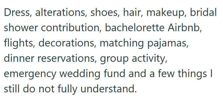 Dress, alterations, shoes, hair, makeup, bridal shower contribution, bachelorette Airbnb, flights, decorations, matching pajamas, dinner reservations, group activity, emergency wedding fund and a few things I still do not fully understand.