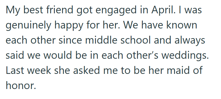 My best friend got engaged in April. I was genuinely happy for her. We have known each other since middle school and always said we would be in each other's weddings. Last week she asked me to be her maid of honor.