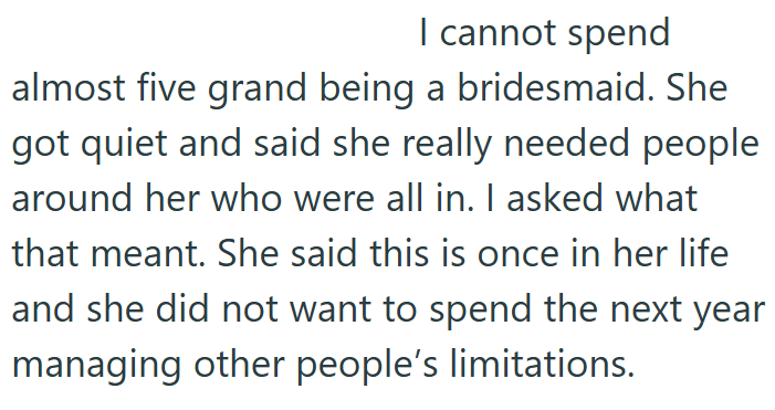 I cannot spend almost five grand being a bridesmaid. She got quiet and said she really needed people around her who were all in. I asked what that meant. She said this is once in her life and she did not want to spend the next year managing other people's limitations.
