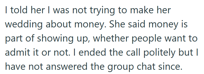 I told her I was not trying to make her wedding about money. She said money is part of showing up, whether people want to admit it or not. I ended the call politely but I have not answered the group chat since.