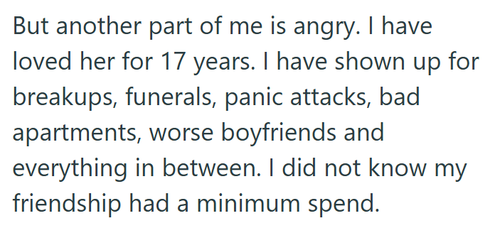 But another part of me is angry. I have loved her for 17 years. I have shown up for breakups, funerals, panic attacks, bad apartments, worse boyfriends and everything in between. I did not know my friendship had a minimum spend.