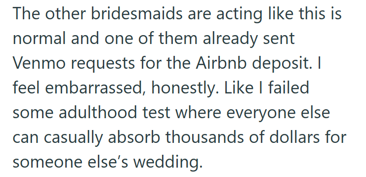 The other bridesmaids are acting like this is normal and one of them already sent Venmo requests for the Airbnb deposit. I feel embarrassed, honestly. Like I failed some adulthood test where everyone else can casually absorb thousands of dollars for someone else's wedding.