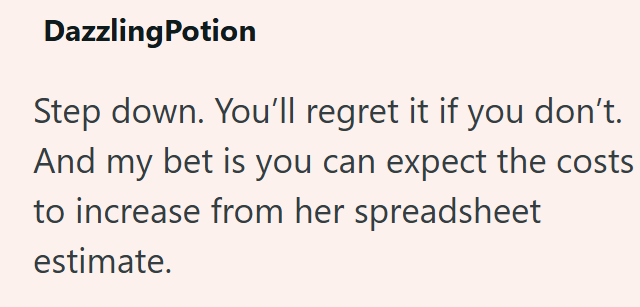 DazzlingPotion Step down. You'll regret it if you don't. And my bet is you can expect the costs to increase from her spreadsheet estimate.