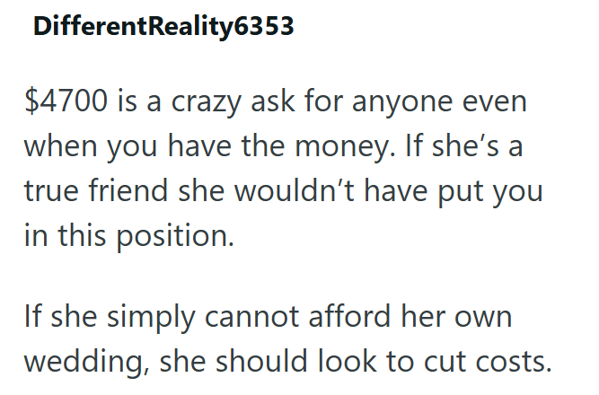 DifferentReality6353 $4700 is a crazy ask for anyone even when you have the money. If she's a true friend she wouldn't have put you in this position. If she simply cannot afford her own wedding, she should look to cut costs.