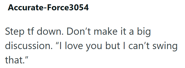Accurate-Force3054 Step tf down. Don't make it a big discussion. "I love you but I can't swing that."