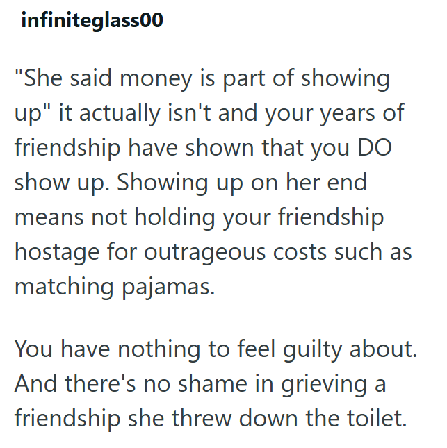 infiniteglass00 "She said money is part of showing up" it actually isn't and your years of friendship have shown that you DO show up. Showing up on her end means not holding your friendship hostage for outrageous costs such as matching pajamas. You have nothing to feel guilty about. And there's no shame in grieving a friendship she threw down the toilet.
