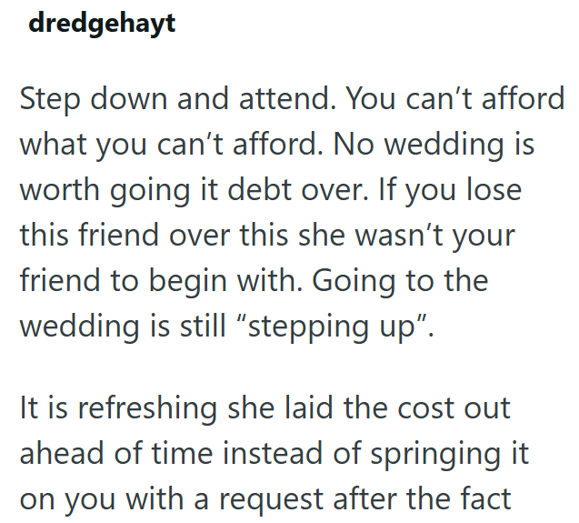 dredgehayt Step down and attend. You can't afford what you can't afford. No wedding is worth going it debt over. If you lose this friend over this she wasn't your friend to begin with. Going to the wedding is still "stepping up". It is refreshing she laid the cost out ahead of time instead of springing it on you with a request after the fact