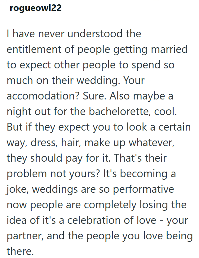 rogueowl22 I have never understood the entitlement of people getting married to expect other people to spend so much on their wedding. Your accomodation? Sure. Also maybe a night out for the bachelorette, cool. But if they expect you to look a certain way, dress, hair, make up whatever, they should pay for it. That's their problem not yours? It's becoming a joke, weddings are so performative now people are completely losing the idea of it's a celebration of love - your partner, and the people yo