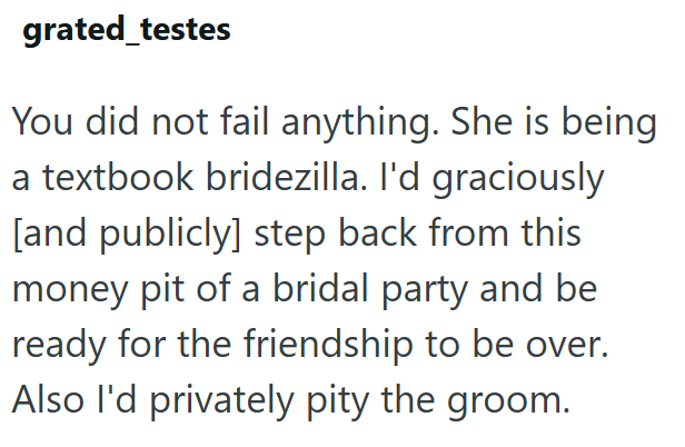 grated_testes You did not fail anything. She is being a textbook bridezilla. I'd graciously [and publicly] step back from this money pit of a bridal party and be ready for the friendship to be over. Also I'd privately pity the groom.