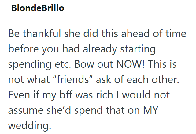 BlondeBrillo Be thankful she did this ahead of time before you had already starting spending etc. Bow out NOW! This is not what "friends" ask of each other. Even if my bff was rich I would not assume she'd spend that on MY wedding.
