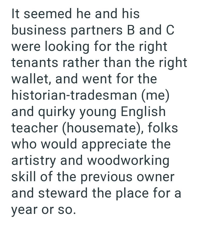 It seemed he and his business partners B and C were looking for the right tenants rather than the right wallet, and went for the historian-tradesman (me) and quirky young English teacher (housemate), folks who would appreciate the artistry and woodworking skill of the previous owner and steward the place for a year or so.