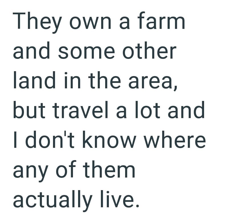 They own a farm and some other land in the area, but travel a lot and I don't know where any of them actually live.