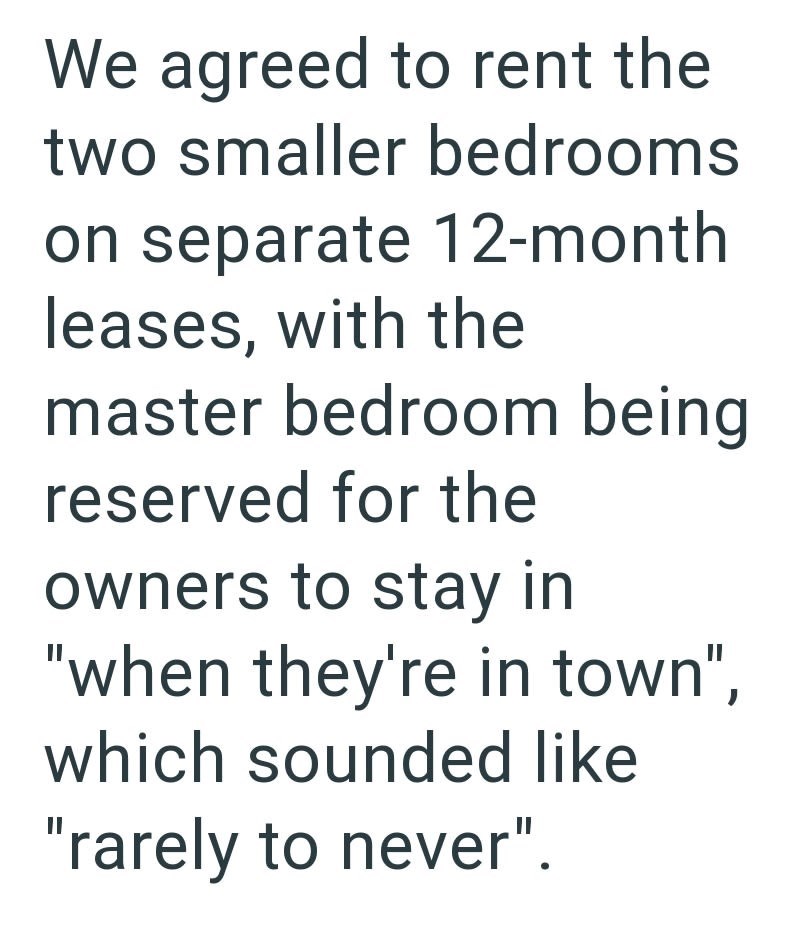 We agreed to rent the two smaller bedrooms on separate 12-month leases, with the master bedroom being reserved for the owners to stay in "when they're in town", which sounded like "rarely to never".