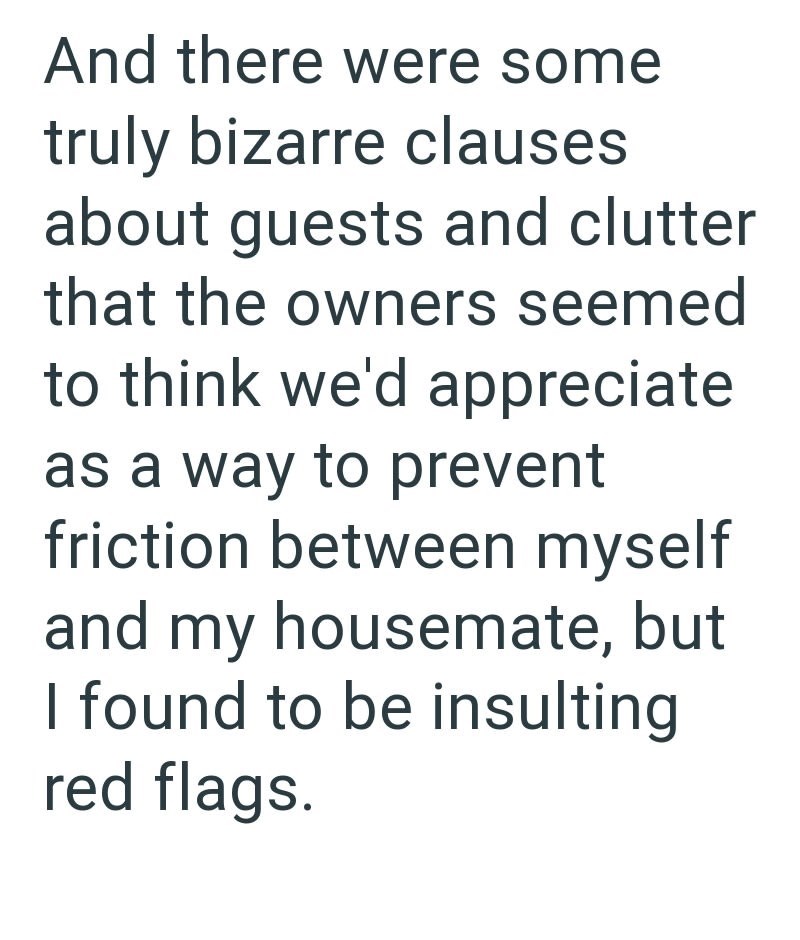 And there were some truly bizarre clauses about guests and clutter that the owners seemed to think we'd appreciate as a way to prevent friction between myself and my housemate, but I found to be insulting red flags.