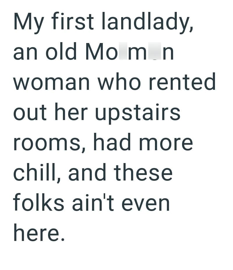 My first landlady, an old Mo mn woman who rented out her upstairs rooms, had more chill, and these folks ain't even here.