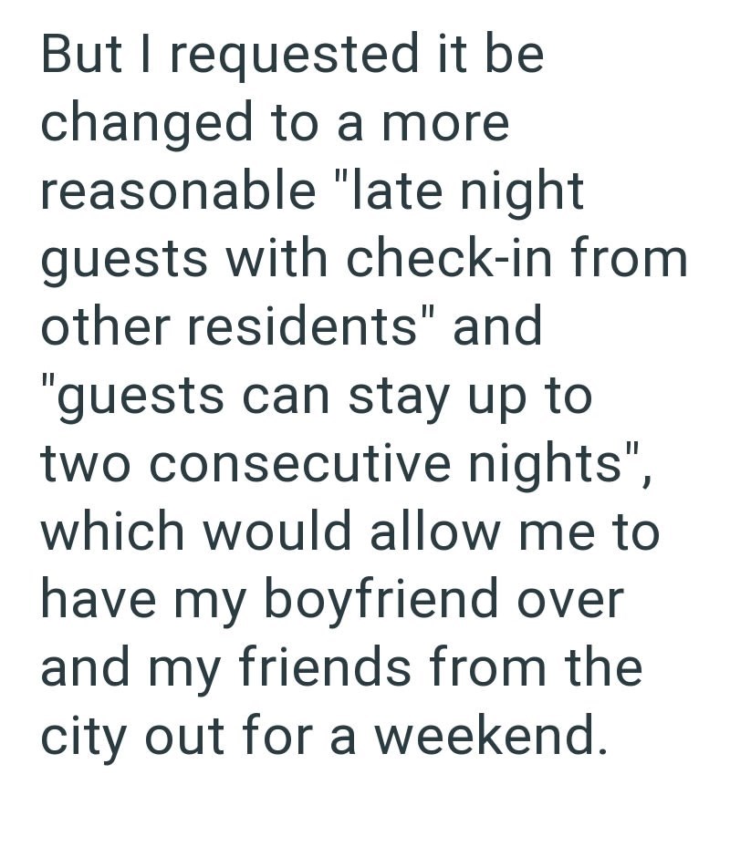 But I requested it be changed to a more reasonable "late night guests with check-in from other residents" and "guests can stay up to two consecutive nights", which would allow me to have my boyfriend over and my friends from the city out for a weekend.