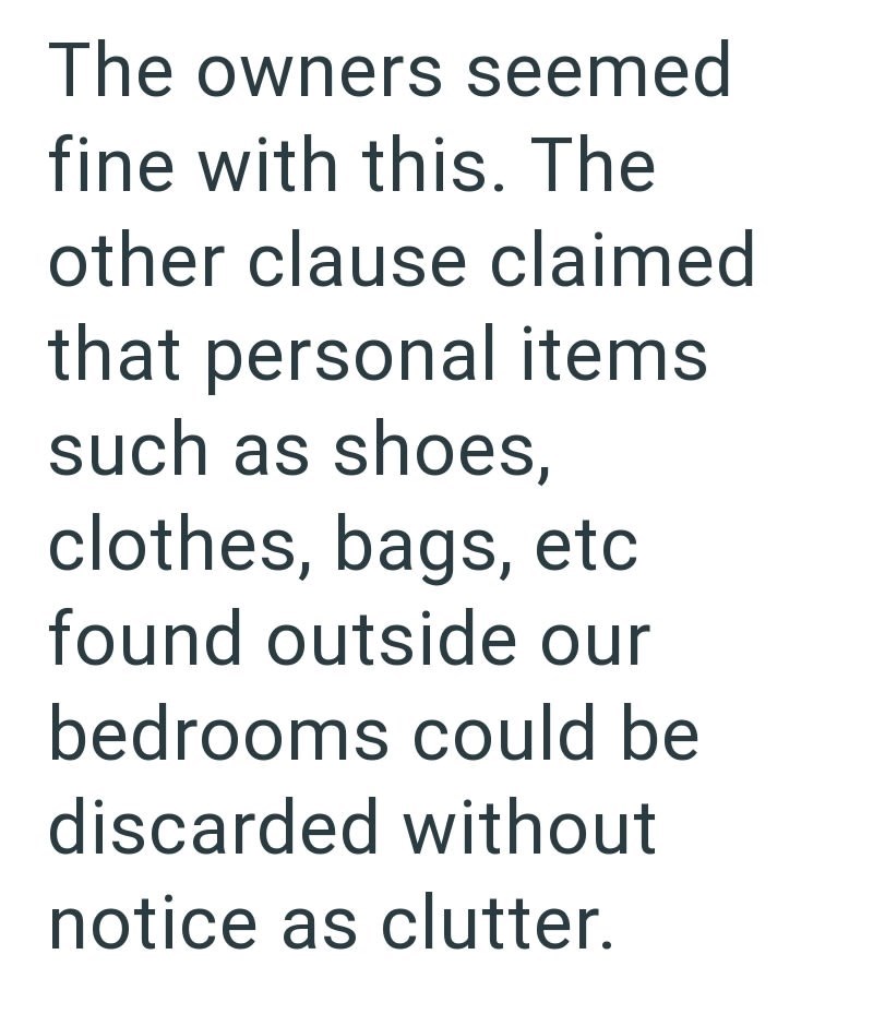 The owners seemed fine with this. The other clause claimed that personal items such as shoes, clothes, bags, etc found outside our bedrooms could be discarded without notice as clutter.