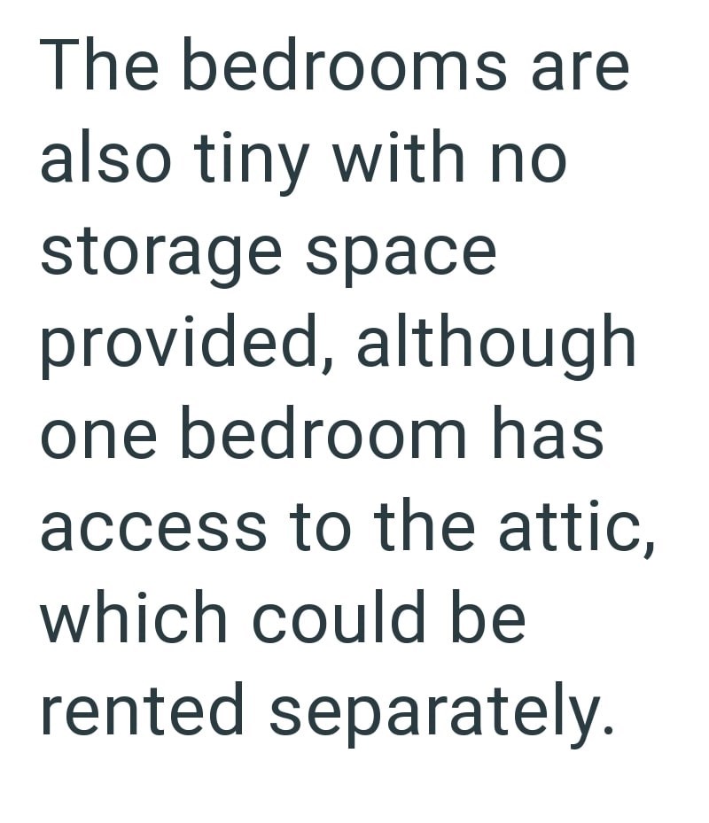 The bedrooms are also tiny with no storage space provided, although one bedroom has access to the attic, which could be rented separately.