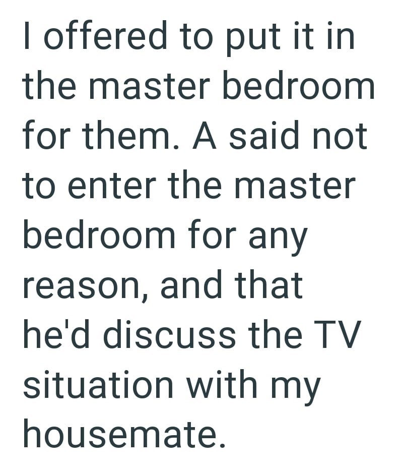 I offered to put it in the master bedroom for them. A said not to enter the master bedroom for any reason, and that he'd discuss the TV situation with my housemate.