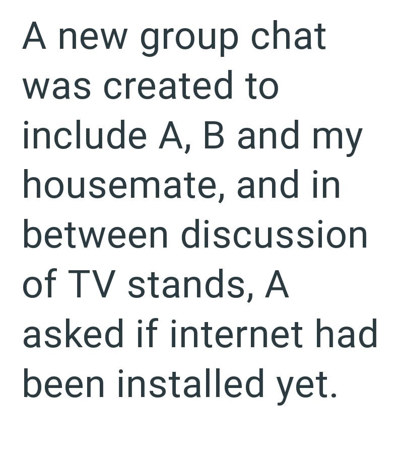 A new group chat was created to include A, B and my housemate, and in between discussion of TV stands, A asked if internet had been installed yet.