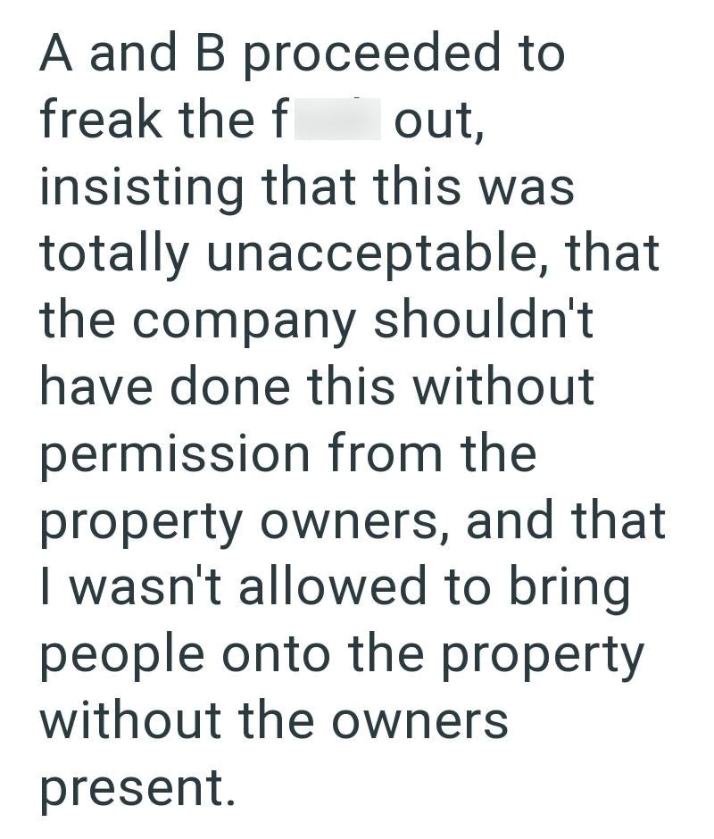 A and B proceeded to freak the f out, insisting that this was totally unacceptable, that the company shouldn't have done this without permission from the property owners, and that I wasn't allowed to bring people onto the property without the owners present.