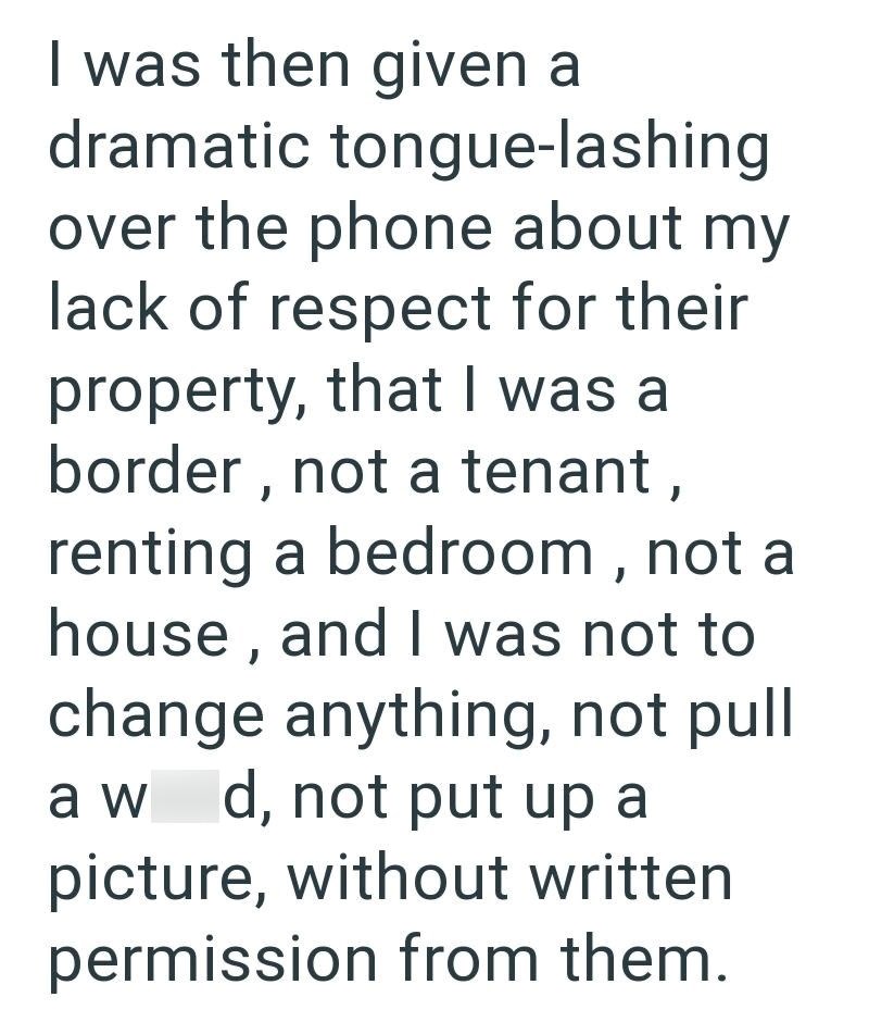 I was then given a dramatic tongue-lashing over the phone about my lack of respect for their property, that I was a border, not a tenant, renting a bedroom, not a house, and I was not to change anything, not pull a w d, not put up a picture, without written permission from them.