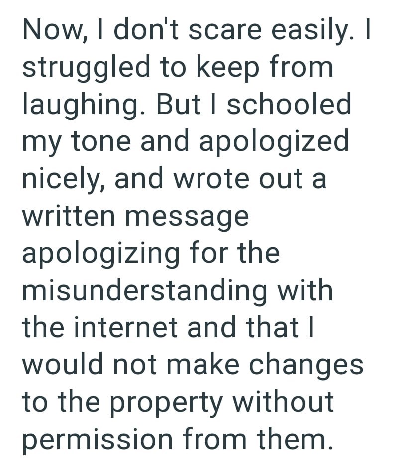 Now, I don't scare easily. I struggled to keep from laughing. But I schooled my tone and apologized nicely, and wrote out a written message apologizing for the misunderstanding with the internet and that I would not make changes to the property without permission from them.