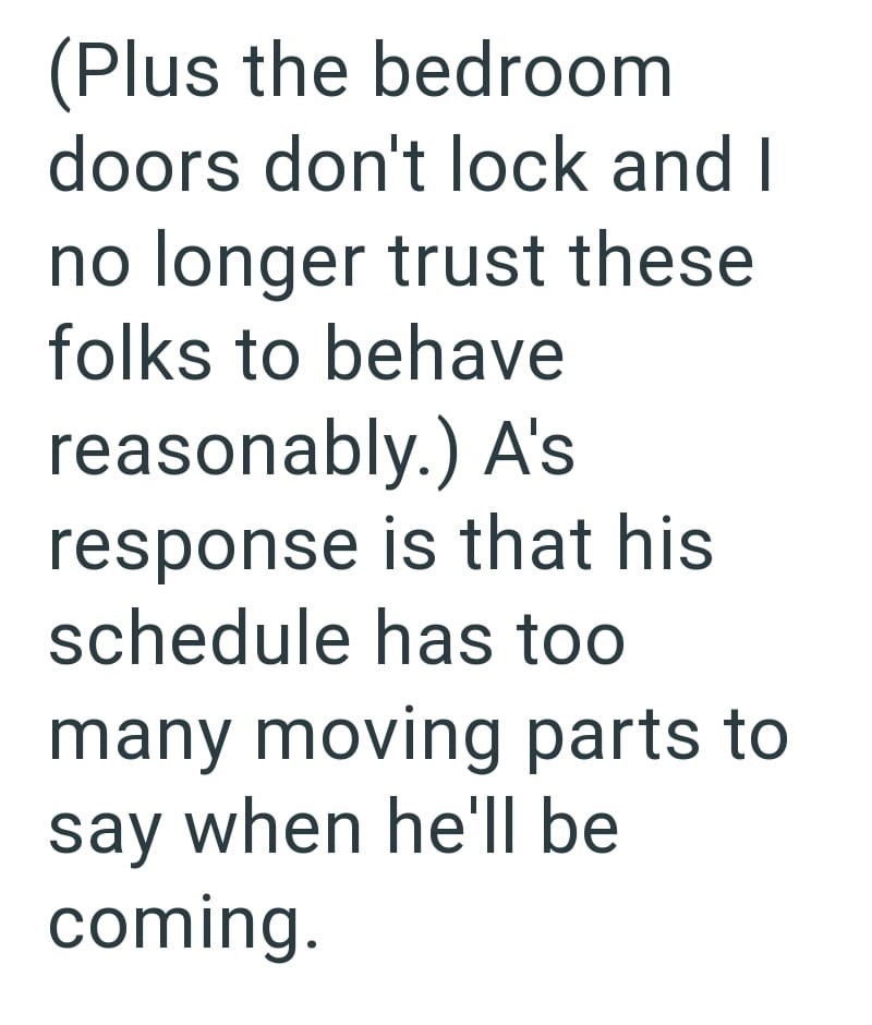 (Plus the bedroom doors don't lock and I no longer trust these folks to behave reasonably.) A's response is that his schedule has too many moving parts to say when he'll be coming.