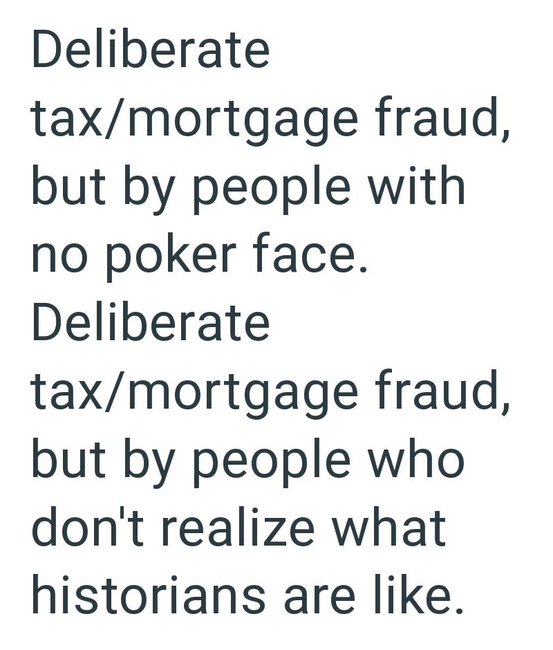 Deliberate tax/mortgage fraud, but by people with no poker face. Deliberate tax/mortgage fraud, but by people who don't realize what historians are like.