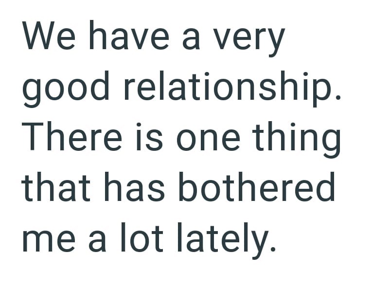 We have a very good relationship. There is one thing that has bothered me a lot lately.