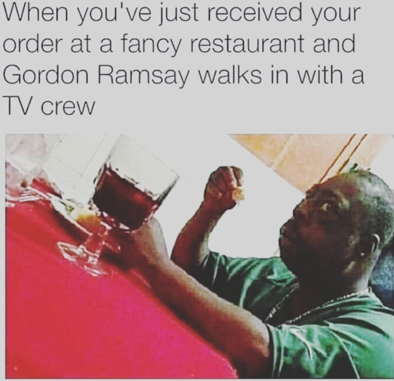 When you've just received your order at a fancy restaurant and Gordon Ramsay walks in with a TV crew